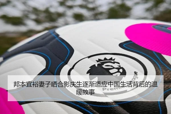 邦本宜裕妻子晒合影庆生逐渐适应中国生活背后的温暖故事
